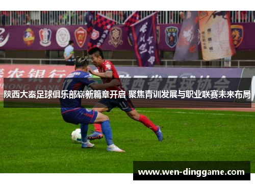 陕西大秦足球俱乐部崭新篇章开启 聚焦青训发展与职业联赛未来布局