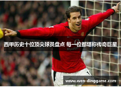 西甲历史十位顶尖球员盘点 每一位都堪称传奇巨星